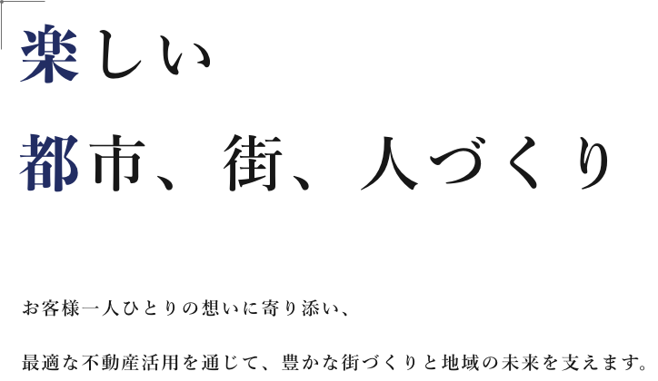 楽しい都市、街、人づくり お客様一人ひとりの想いに寄り添い、最適な不動産活用を通じて、豊かな街づくりと地域の未来を支えます。